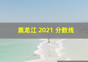 黑龙江 2021 分数线